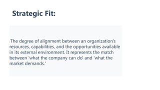 Strategic Fit:
Strategic Fit Definition
: The degree of alignment between an organization's
resources, capabilities, and the opportunities available
in its external environment. It represents the match
between 'what the company can do' and 'what the
market demands.'
 