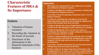 Characteristic
Features of HRA &
Its Importance
Features
1. Valuation of human
resources
2. Recording the valuation in
the books of account.
3. Disclosure of the
information in the
financial statements of the
business
Importance
1. HRA helps the management in the employment, locating
and utilization of human resources.
2. It helps in deciding the transfers, promotion, training and
retrenchment of human resources.
3. It provides a basis for planning of physical assets vis-à-vis
human resources.
4. It assists in evaluating the expenditure incurred for
imparting further education and training in employees in
terms of the benefits derived by the firm.
5. It helps to identify the causes of high labour turnover at
various levels and taking preventive measures to contain it.
6. It helps in locating the real cause for low return on
investment, like improper or under-utilization of physical
assets or human resource or both.
7. It helps in understanding and assessing the inner strength
of an organization and helps the management to steer the
company well through most adverse and unfavourable
circumstances.
8. It provides valuable information for persons interested in
making long term investment in the firm.
9. It helps employees in improving their performance and
bargaining power. It makes each of them to understand his
contribution towards the betterment of the firm vis-à-vis
 