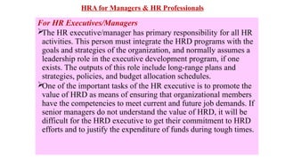 HRA for Managers & HR Professionals
For HR Executives/Managers

The HR executive/manager has primary responsibility for all HR
activities. This person must integrate the HRD programs with the
goals and strategies of the organization, and normally assumes a
leadership role in the executive development program, if one
exists. The outputs of this role include long-range plans and
strategies, policies, and budget allocation schedules.

One of the important tasks of the HR executive is to promote the
value of HRD as means of ensuring that organizational members
have the competencies to meet current and future job demands. If
senior managers do not understand the value of HRD, it will be
difficult for the HRD executive to get their commitment to HRD
efforts and to justify the expenditure of funds during tough times.
 
