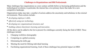 Challenges to Organizations and HR Professionals
Many challenges face organizations as a new century unfolds before us Increasing globalization and the
technological revolution, in particular, the internet has a two primary factor that make for a new
competitive landscape.
Organizations today may take a number of actions address the uncertainty and turbulence in the external
environments. These actions include-
 developing employee’s skills,
 effectively using new technology,
 developing new organizational structures and
 building cultures that fosters learning and innovation.
All the above can be added to the list to present five challenges currently facing the field of HRD. These
challenges include:
1. Changing workforce demography
2. Competing in a global economy
3. Eliminating the skills gap
4. Meeting the need for lifelong individual learning
5. Facilitating organizational learning. Each of these challenges has potential impact on HRD.
 