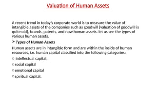 Valuation of Human Assets
A recent trend in today’s corporate world is to measure the value of
intangible assets of the companies such as goodwill {valuation of goodwill is
quite old}, brands, patents, and now human assets. let us see the types of
various human assets.
Types of Human Assets
Human assets are in intangible form and are within the inside of human
resources, i.e. human capital classified into the following categories:
o intellectual capital,
osocial capital
oemotional capital
ospiritual capital.
 