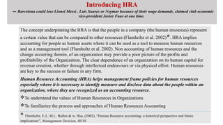 Introducing HRA
-- Barcelona could lose Lionel Messi , Luis Suarez or Neymar because of their wage demands, claimed club economic
vice-president Javier Faus at one time.
The concept underpinning the HRA is that the people in a company (the human resources) represent
a certain value that can be compared to other resources (Flamholtz et al. 2002)*. HRA implies
accounting for people as human assets where it can be used as a tool to measure human resources
and as a management tool (Flamholtz et al. 2002). Non accounting of human resources and the
change occurring therein, of an organization may provide a poor picture of the profits and
profitability of the Organization. The clear dependence of an organization on its human capital for
revenue creation, whether through intellectual endeavours or via physical effort. Human resources
are key to the success or failure in any firm.
Human Resource Accounting (HRA) helps management frame policies for human resources
especially where it is necessary to identify measure and disclose data about the people within an
organization, where they are recognized as an accounting resource.
To understand the values of Human Resources in Organizations
To familiarize the process and approaches of Human Resources Accounting
* Flamholtz, E.J., M.L. Bullen & w. Hua, (2002), “Human Resource accounting- a historical perspective and future
implications”, Management Decision, 40/10
 
