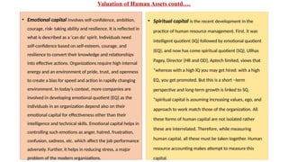 Valuation of Human Assets contd….
• Emotional capital involves self-confidence, ambition,
courage, risk- taking ability and resilience. It is reflected in
what is described as a ‘can do’ spirit. Individuals need
self-confidence based on self-esteem, courage, and
resilience to convert their knowledge and relationships
into effective actions. Organizations require high internal
energy and an environment of pride, trust, and openness
to create a bias for speed and action in rapidly changing
environment. In today’s context, more companies are
involved in developing emotional quotient {EQ} as the
individuals in an organization depend also on their
emotional capital for effectiveness other than their
intelligence and technical skills. Emotional capital helps in
controlling such emotions as anger, hatred, frustration,
confusion, sadness, etc. which affect the job performance
adversely. Further, it helps in reducing stress, a major
problem of the modern organizations.
• Spiritual capital is the recent development in the
practice of human resource management. First, it was
intelligent quotient (IQ) followed by emotional quotient
(EQ), and now has come spiritual quotient (SQ). Ullhas
Pagey, Director {HR and OD}, Aptech limited, views that
“whereas with a high IQ you may get hired: with a high
EQ, you get promoted. But this is a short –term
perspective and long-term growth is linked to SQ.
“spiritual capital is assuming increasing values, ego, and
approach to work match those of the organization. All
these forms of human capital are not isolated rather
these are interrelated. Therefore, while measuring
human capital, all these must be taken together. Human
resource accounting makes attempt to measure this
capital.
 