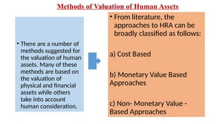 Methods of Valuation of Human Assets
• There are a number of
methods suggested for
the valuation of human
assets. Many of these
methods are based on
the valuation of
physical and financial
assets while others
take into account
human consideration.
• From literature, the
approaches to HRA can be
broadly classified as follows:
a) Cost Based
b) Monetary Value Based
Approaches
c) Non- Monetary Value -
Based Approaches
 
