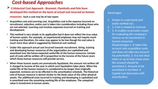 Cost-based Approaches
 i) Historical Cost Approach - Brumnet, Flamholtz and Pyle have
developed this method on the basis of actual cost incurred on human
resources. Such a cost may be of two types-
• Acquisition cost and Learning cost. Acquisition cost is the expense incurred on
recruitment, selection; entire cost is taken into consideration including those who
are not selected. Learning cost involves expenses incurred on training and
development.
• This method is very simple in its application but it does not reflect the true value
of human assets. For example, an experienced employee may not require much
training and therefore, his value may appear to be low though his real value is
much more than what is suggested by historical cost method.
• Under this approach actual cost incurred towards recruitment, hiring, training
and developing human resources of the organization are capitalized and
amortized over the future expected useful life of the human resources. Certain
part of costs will be written off in proportion to the income of the future years
which those human resources will provide service.
• When these human assets are prematurely liquidated, the amount not written off
is charged to income of the year in which such liquidation takes place. When the
useful life of the human resource is considered to be longer than originally
expected, revisions are to be effected in the amortization schedule. The historical
cost of human resource is almost similar to the book value of the other physical
assets. The additional costs incurred in training and developing is capitalized and
is amortized over the remaining working life of the employee. The unexpired
value is investment in human assets.
Advantages
1. Simple to understand and
easily worked out.
2. 2. Cost is related to revenue
3. 3. It enables to provide a basis
for evaluating the company’s
returns on its investment in
human resources.
Disadvantages 1. It takes into
account only acquisition costs
and does not take into account
his potentiality. 2. It is not clear
when or up to how many years
the amount should be
amortized 3. Amount to be
amortized is not fixed. 4.
Capital cost decreases with
amortization.
 