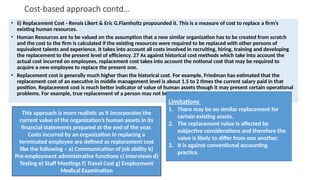 Cost-based approach contd…
• ii) Replacement Cost - Rensis Likert & Eric G.Flamholtz propounded it. This is a measure of cost to replace a firm’s
existing human resources.
• Human Resources are to be valued on the assumption that a new similar organization has to be created from scratch
and the cost to the firm is calculated if the existing resources were required to be replaced with other persons of
equivalent talents and experience. It takes into account all costs involved in recruiting, hiring, training and developing
the replacement to the present level of efficiency. 27 As against historical cost methods which take into account the
actual cost incurred on employees, replacement cost takes into account the notional cost that may be required to
acquire a new employee to replace the present one.
• Replacement cost is generally much higher than the historical cost. For example, Friedman has estimated that the
replacement cost of an executive in middle management level is about 1.5 to 2 times the current salary paid in that
position. Replacement cost is much better indicator of value of human assets though it may present certain operational
problems. For example, true replacement of a person may not be found easily with whose cost the valuation is done.
Limitations
1. There may be no similar replacement for
certain existing assets.
2. The replacement value is affected by
subjective considerations and therefore the
value is likely to differ from one another.
3. It is against conventional accounting
practice.
This approach is more realistic as it incorporates the
current value of the organization’s human assets in its
financial statements prepared at the end of the year.
Costs incurred by an organization in replacing a
terminated employee are defined as replacement cost
like the following – a) Communication of job ability b)
Pre-employment administrative functions c) Interviews d)
Testing e) Staff Meetings f) Travel Cost g) Employment
Medical Examination
 