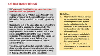 Cost-based approach continued
• iii) Opportunity Cost Method Heckiman and Jones
first advocated this approach.
• This is also known as “Market Value Method”. This
method of measuring the value of human resources
is based on the economist’s concept of ‘opportunity
cost’.
• Opportunity cost is the value of an asset when there
is an alternative opportunity of using it. In this
method there is no opportunity cost for those
employees who are not scarce. As such only scarce
people should form part of the value of human
resources. The employee is considered as scarce only
when the employment in one division of an
individual or group denies this kind of talent to
another division.
• Thus the opportunity cost of an employee in one
department is calculated on the basis of offer made
by another department for the employees working
in this department in the same organization
Limitations
1. The total valuation of human resource
on the competitive bid price may be
misleading and inaccurate. A person
may be a valuable person for the
department in which he is working and
may have a lower price in the bid by
other departments.
2. Only scare employees are included in
this method and as a result unscare
employees may lose their morale, as
they are not counted.
3. It would be difficult to identify the
alternative use of an employee in the
organization
 