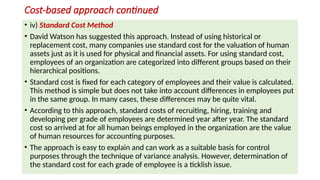 Cost-based approach continued
• iv) Standard Cost Method
• David Watson has suggested this approach. Instead of using historical or
replacement cost, many companies use standard cost for the valuation of human
assets just as it is used for physical and financial assets. For using standard cost,
employees of an organization are categorized into different groups based on their
hierarchical positions.
• Standard cost is fixed for each category of employees and their value is calculated.
This method is simple but does not take into account differences in employees put
in the same group. In many cases, these differences may be quite vital.
• According to this approach, standard costs of recruiting, hiring, training and
developing per grade of employees are determined year after year. The standard
cost so arrived at for all human beings employed in the organization are the value
of human resources for accounting purposes.
• The approach is easy to explain and can work as a suitable basis for control
purposes through the technique of variance analysis. However, determination of
the standard cost for each grade of employee is a ticklish issue.
 