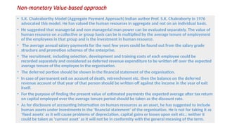 Non-monetary Value-based approach
• S.K. Chakraborthy Model (Aggregate Payment Approach) Indian author Prof. S.K. Chakraborty in 1976
advocated this model. He has valued the human resources in aggregate and not on an individual basis.
• He suggested that managerial and non managerial man power can be evaluated separately. The value of
human resource on a collective or group basis can be is multiplied by the average tenure of employment
of the employees in that group and is the investment in human resource.
• The average annual salary payments for the next few years could be found out from the salary grade
structure and promotion schemes of the enterprise.
• The recruitment, including selection, development and training costs of each employee could be
recorded separately and considered as deferred revenue expenditure to be written off over the expected
average tenure of the employee in the organisation.
• The deferred portion should be shown in the financial statement of the organisation.
• In case of permanent exit on account of death, retrenchment etc. then the balance on the deferred
revenue account of that year of that person should be written off against the income in the year of exit
itself.
• For the purpose of finding the present value of estimated payments the expected average after tax return
on capital employed over the average tenure period should be taken as the discount rate.
• As for disclosure of accounting information on human resources as an asset, he has suggested to include
human assets under investments in the ‘financial statement’ of the organisation. He is not for taking it as
‘fixed assets’ as it will cause problems of depreciation, capital gains or losses upon exit etc.; neither it
could be taken as ‘current asset’ as it will not be in conformity with the general meaning of the term.
 