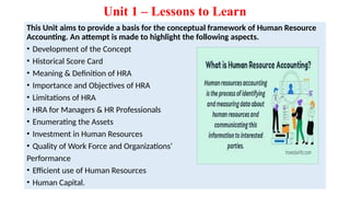 Unit 1 – Lessons to Learn
This Unit aims to provide a basis for the conceptual framework of Human Resource
Accounting. An attempt is made to highlight the following aspects.
• Development of the Concept
• Historical Score Card
• Meaning & Definition of HRA
• Importance and Objectives of HRA
• Limitations of HRA
• HRA for Managers & HR Professionals
• Enumerating the Assets
• Investment in Human Resources
• Quality of Work Force and Organizations’
Performance
• Efficient use of Human Resources
• Human Capital.
 