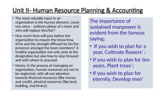Unit II- Human Resource Planning & Accounting
• The most valuable input in an
organization is the human element. Loose
one extra – ordinary player of a team and
who will replace him/her?
• How much time will pass before the
organization to require the know-how,
drive and the strength diffused by his/her
presence amongst the team members? A
healthy organization not only aims at the
designation but also how to step forward
and with whom to proceed.
• Hence, in the process of managing an
organization, human resources are not to
be neglected, with all-out attention
towards financial resources (like money
and credit), physical resources (like land,
building, machinery).
The importance of
sustained manpower is
evident from the famous
saying:
• If you wish to plan for a
year, Cultivate flowers’ ;
• If you wish to plan for ten
years, Plant trees’;
• If you wish to plan for
eternity, Develop men’
 