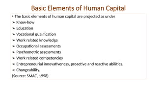 Basic Elements of Human Capital
• The basic elements of human capital are projected as under
➢ Know-how
➢ Education
➢ Vocational qualification
➢ Work related knowledge
➢ Occupational assessments
➢ Psychometric assessments
➢ Work related competencies
➢ Entrepreneurial innovativeness, proactive and reactive abilities.
➢ Changeability.
(Source: SMAC, 1998)
 