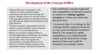 Development of the Concept of HRA
• “Human Resource Accounting” is the
offshoot of various research studies
conducted in the areas of accounting and
finance. Human resource is an asset whose
value gets appreciated over the period of time
provided placed, applied and developed in the
right direction.
• Till the recent past, organizations took few
efforts to assign monetary value to human
resource in its accounting practice.
• Behavioral scientists initiated efforts to
develop appropriate methodology for finding
out the value of human resource to the
organization. They were against the
conventional accounting practice for its
failure to value the human resource of an
organization along with physical resources.
• The traditional concept suggested
that expenditure on human resource
is treated as a charge against
revenue as it does not create any
physical asset.
• At present there is a change in this
concept and the expenses incurred
on any asset (as human resources)
should 5 be treated as capital
expenditure as it yields benefits
which can be derived for a long
period of time and could be
measured in monetary terms.
 