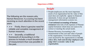 Importance of HRA
The following are the reasons why
Human Resources Accounting has been
receiving so much attention in the recent
years.
• ➢➢ Firstly, there is genuine need for
reliable and complete management of
human resources.
• ➢➢ Secondly, a traditional
framework of Accounting is in the
process to include a much broader set
of measurement than was possible in
the past.
Insight
• People/employees are the most important
assets of an organization but the value of this
asset does not explicitly appear in financial
statements. It does not get included in
management information systems too.
• Conventional accounting of human
resources took note of all expenses of Human
capital formation which does not seem to be
correct or meeting the actual needs.
• Human Resource Accounting is the
measurement of the cost and value of people
to the organization. It involves measuring
costs incurred by the organizations to recruit,
select, hire, train and develop employees and
judge their economic value to the
organization.
 