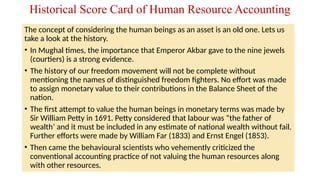 The concept of considering the human beings as an asset is an old one. Lets us
take a look at the history.
• In Mughal times, the importance that Emperor Akbar gave to the nine jewels
(courtiers) is a strong evidence.
• The history of our freedom movement will not be complete without
mentioning the names of distinguished freedom fighters. No effort was made
to assign monetary value to their contributions in the Balance Sheet of the
nation.
• The first attempt to value the human beings in monetary terms was made by
Sir William Petty in 1691. Petty considered that labour was “the father of
wealth’ and it must be included in any estimate of national wealth without fail.
Further efforts were made by William Far (1833) and Ernst Engel (1853).
• Then came the behavioural scientists who vehemently criticized the
conventional accounting practice of not valuing the human resources along
with other resources.
Historical Score Card of Human Resource Accounting
 