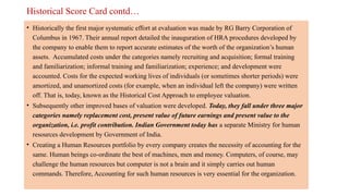 Historical Score Card contd…
• Historically the first major systematic effort at evaluation was made by RG Barry Corporation of
Columbus in 1967. Their annual report detailed the inauguration of HRA procedures developed by
the company to enable them to report accurate estimates of the worth of the organization’s human
assets. Accumulated costs under the categories namely recruiting and acquisition; formal training
and familiarization; informal training and familiarization; experience; and development were
accounted. Costs for the expected working lives of individuals (or sometimes shorter periods) were
amortized, and unamortized costs (for example, when an individual left the company) were written
off. That is, today, known as the Historical Cost Approach to employee valuation.
• Subsequently other improved bases of valuation were developed. Today, they fall under three major
categories namely replacement cost, present value of future earnings and present value to the
organization, i.e. profit contribution. Indian Government today has a separate Ministry for human
resources development by Government of India.
• Creating a Human Resources portfolio by every company creates the necessity of accounting for the
same. Human beings co-ordinate the best of machines, men and money. Computers, of course, may
challenge the human resources but computer is not a brain and it simply carries out human
commands. Therefore, Accounting for such human resources is very essential for the organization.
 
