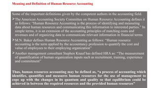 Meaning and Definition of Human Resource Accounting
Some of the important definitions given by the competent authors in the accounting field.
The American Accounting Society Committee on Human Resource Accounting defines it
as follows: “Human Resource Accounting is the process of identifying and measuring
data about human resources and communicating this information to interested parties.” In
simple terms, it is an extension of the accounting principles of matching costs and
revenues and of organizing data to communicate relevant information in financial terms
M.N. Baker defines Human Resource Accounting as follows: “Human resource
accounting is the term applied by the accountancy profession to quantify the cost and
value of employees to their employing organization”
Another management consultant Stephen Knauf has defined HRA as: “The measurement
of quantification of human organization inputs such as recruitment, training, experience
and commitment”
Thus, human resources accounting may be defined as, “a process of accounting which
identifies, quantifies and measures human resources for the use of management to
cope up with the changes in its quantum and quality so that equilibrium could be
achieved in between the required resources and the provided human resources”
 