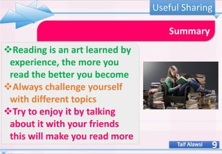 9
Summary
❖Reading is an art learned by
experience, the more you
read the better you become
❖Always challenge yourself
with different topics
❖Try to enjoy it by talking
about it with your friends
this will make you read more
Taif Alawsi
Useful Sharing
 