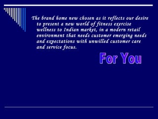 The brand home new chosen as it reflects our desire to present a new world of fitness exercise wellness to Indian market, in a modern retail  environment that needs customer emerging needs and expectations with unwilled customer care and service focus. For You 