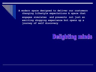 A modern space designed to deliver our customers changing Lifestyle expectations A space that engages simulates  and presents   not just an exciting shopping experience but opens up a journey of self discovery   Delighting minds  