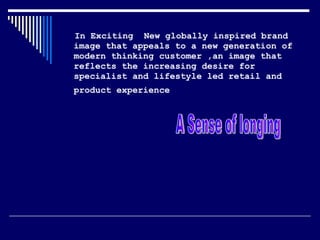 In Exciting  New globally inspired brand image that appeals to a new generation of modern thinking customer ,an image that reflects the increasing desire for specialist and lifestyle led retail and product experience   A Sense of longing 