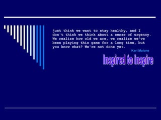 just think we want to stay healthy, and I don't think we think about a sense of urgency. We realize how old we are, we realize we've been playing this game for a long time, but you know what? We're not done yet.     Karl Malone   Inspired to inspire  