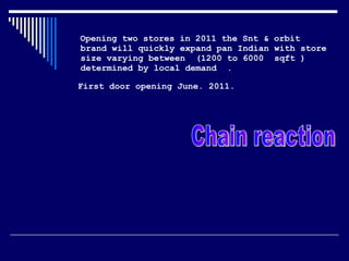 Opening two stores in 2011 the Snt & orbit brand will quickly expand pan Indian with store size varying between  (1200 to 6000  sqft ) determined by local demand  . First door opening June. 2011.   Chain reaction  