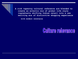 A rich tapestry cultural reference are blended to create an eclectic mix of global life style ingredients shifting Indian retail into a new exciting era of distinctive shopping experience  with modern relevance   Culture relevance  