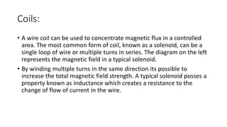 Coils:
• A wire coil can be used to concentrate magnetic flux in a controlled
area. The most common form of coil, known as a solenoid, can be a
single loop of wire or multiple turns in series. The diagram on the left
represents the magnetic field in a typical solenoid.
• By winding multiple turns in the same direction its possible to
increase the total magnetic field strength. A typical solenoid posses a
property known as inductance which creates a resistance to the
change of flow of current in the wire.
 