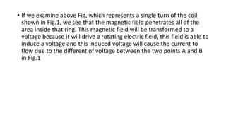 • If we examine above Fig, which represents a single turn of the coil
shown in Fig.1, we see that the magnetic field penetrates all of the
area inside that ring. This magnetic field will be transformed to a
voltage because it will drive a rotating electric field, this field is able to
induce a voltage and this induced voltage will cause the current to
flow due to the different of voltage between the two points A and B
in Fig.1
 