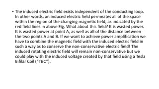 • The induced electric field exists independent of the conducting loop.
In other words, an induced electric field permeates all of the space
within the region of the changing magnetic field, as indicated by the
red field lines in above Fig. What about this field? It is wasted power.
It is wasted power at point A, as well as all of the distance between
the two points A and B. If we want to achieve power amplification we
have to combine the magnetic field with the induced electric field in
such a way as to conserve the non-conservative electric field! The
induced rotating electric field will remain non-conservative but we
could play with the induced voltage created by that field using a Tesla
Bifilar Coil (“TBC”).
 