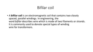 Bifilar coil
• A bifilar coil is an electromagnetic coil that contains two closely
spaced, parallel windings. In engineering, the
word bifilar describes wire which is made of two filaments or strands.
It is commonly used to denote special types of winding
wire for transformers.
 