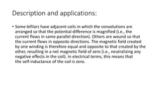 Description and applications:
• Some bifilars have adjacent coils in which the convolutions are
arranged so that the potential difference is magnified (i.e., the
current flows in same parallel direction). Others are wound so that
the current flows in opposite directions. The magnetic field created
by one winding is therefore equal and opposite to that created by the
other, resulting in a net magnetic field of zero (i.e., neutralizing any
negative effects in the coil). In electrical terms, this means that
the self-inductance of the coil is zero.
 