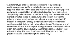 • A different type of bifilar coil is used in some relay windings
and transformers used for a switched-mode power supply to
suppress back-emf. In this case, the two wire coils are closely spaced
and wound in parallel but are electrically isolated from each other.
The primary coil is driven to operate the relay, and the secondary coil
is short-circuited inside the case. When the current through the
primary is interrupted, as happens when the relay is switched off,
most of the magnetic energy is intercepted by the secondary coil
which converts it to heat in its internal resistance. This is only one of
several methods of absorbing the energy from the primary coil before
it can damage the device (usually a vulnerable semiconductor) that
drives the relay. The main disadvantage of this method is that it
greatly increases the switching time of the relay.
 