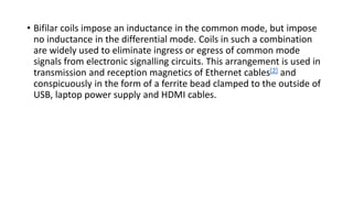 • Bifilar coils impose an inductance in the common mode, but impose
no inductance in the differential mode. Coils in such a combination
are widely used to eliminate ingress or egress of common mode
signals from electronic signalling circuits. This arrangement is used in
transmission and reception magnetics of Ethernet cables[2] and
conspicuously in the form of a ferrite bead clamped to the outside of
USB, laptop power supply and HDMI cables.
 