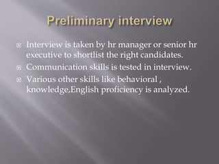  Interview is taken by hr manager or senior hr
executive to shortlist the right candidates.
 Communication skills is tested in interview.
 Various other skills like behavioral ,
knowledge,English proficiency is analyzed.
 