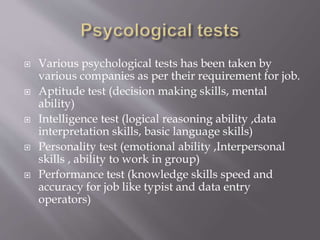  Various psychological tests has been taken by
various companies as per their requirement for job.
 Aptitude test (decision making skills, mental
ability)
 Intelligence test (logical reasoning ability ,data
interpretation skills, basic language skills)
 Personality test (emotional ability ,Interpersonal
skills , ability to work in group)
 Performance test (knowledge skills speed and
accuracy for job like typist and data entry
operators)
 