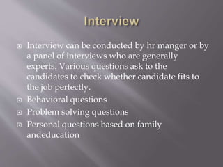  Interview can be conducted by hr manger or by
a panel of interviews who are generally
experts. Various questions ask to the
candidates to check whether candidate fits to
the job perfectly.
 Behavioral questions
 Problem solving questions
 Personal questions based on family
andeducation
 