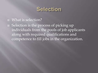  What is selection?
 Selection is the process of picking up
individuals from the pools of job applicants
along with required qualifications and
competence to fill jobs in the organization.
 