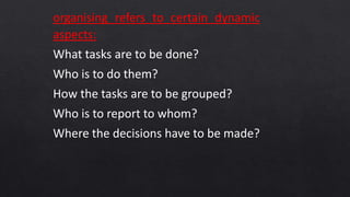 organising refers to certain dynamic
aspects:
What tasks are to be done?
Who is to do them?
How the tasks are to be grouped?
Who is to report to whom?
Where the decisions have to be made?
 