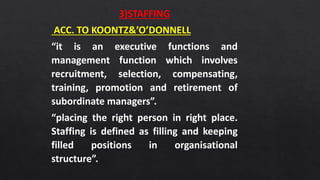 3)STAFFING
ACC. TO KOONTZ&’O’DONNELL
“it is an executive functions and
management function which involves
recruitment, selection, compensating,
training, promotion and retirement of
subordinate managers”.
“placing the right person in right place.
Staffing is defined as filling and keeping
filled positions in organisational
structure”.
 