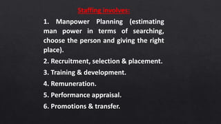 Staffing involves:
1. Manpower Planning (estimating
man power in terms of searching,
choose the person and giving the right
place).
2. Recruitment, selection & placement.
3. Training & development.
4. Remuneration.
5. Performance appraisal.
6. Promotions & transfer.
 