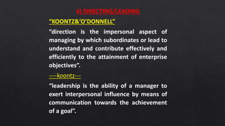4) DIRECTING/LEADING
“KOONTZ&’O’DONNELL”
“direction is the impersonal aspect of
managing by which subordinates or lead to
understand and contribute effectively and
efficiently to the attainment of enterprise
objectives”.
----koontz---
“leadership is the ability of a manager to
exert interpersonal influence by means of
communication towards the achievement
of a goal”.
 