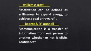 ----william g scott------
“Motivation can be defined as
willingness to expand energy, to
achieve a goal or reward” .
------koontz & ‘o’ Donnell-----
“communication is a transfer of
information from one person to
another whether or not it elicits
confidence”.
 