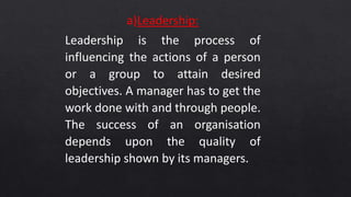 a)Leadership:
Leadership is the process of
influencing the actions of a person
or a group to attain desired
objectives. A manager has to get the
work done with and through people.
The success of an organisation
depends upon the quality of
leadership shown by its managers.
 