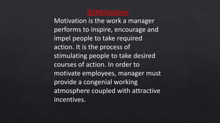 (b)Motivation:
Motivation is the work a manager
performs to inspire, encourage and
impel people to take required
action. It is the process of
stimulating people to take desired
courses of action. In order to
motivate employees, manager must
provide a congenial working
atmosphere coupled with attractive
incentives.
 