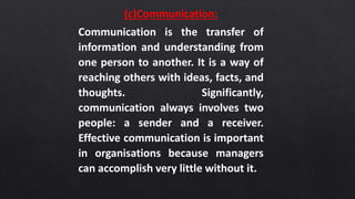 (c)Communication:
Communication is the transfer of
information and understanding from
one person to another. It is a way of
reaching others with ideas, facts, and
thoughts. Significantly,
communication always involves two
people: a sender and a receiver.
Effective communication is important
in organisations because managers
can accomplish very little without it.
 