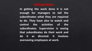 (d) Supervision:
In getting the work done it is not
enough for managers to tell the
subordinates what they are required
to do. They have also to watch and
control the activities of the
subordinates. Supervision is seeing
that subordinates do their work and
do it as directed. It involves
overseeing employees at work.
 