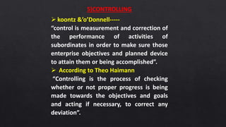 5)CONTROLLING
 koontz &’o’Donnell-----
“control is measurement and correction of
the performance of activities of
subordinates in order to make sure those
enterprise objectives and planned device
to attain them or being accomplished”.
 According to Theo Haimann
“Controlling is the process of checking
whether or not proper progress is being
made towards the objectives and goals
and acting if necessary, to correct any
deviation”.
 
