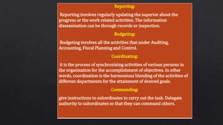 Reporting:
Reporting involves regularly updating the superior about the
progress or the work related activities. The information
dissemination can be through records or inspection.
Budgeting:
Budgeting involves all the activities that under Auditing,
Accounting, Fiscal Planning and Control.
Coordinating:
it is the process of synchronising activities of various persons in
the organisation for the accomplishment of objectives. In other
words, coordination is the harmonious blending of the activities of
different departments for the attainment of desired goals.
Commanding:
give instructions to subordinates to carry out the task. Delegate
authority to subordinates so that they can command others.
 